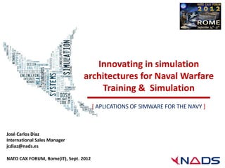 Innovating in simulation
                                 architectures for Naval Warfare
                                      Training & Simulation
                                       [ APLICATIONS OF SIMWARE FOR THE NAVY ]



José Carlos Díaz
International Sales Manager
jcdiaz@nads.es

NATO CAX FORUM, Rome(IT), Sept. 2012
 