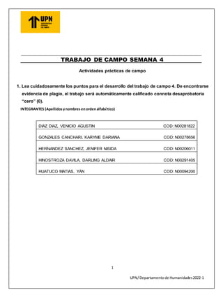 1
UPN/ Departamento de Humanidades2022-1
TRABAJO DE CAMPO SEMANA 4
Actividades prácticas de campo
1. Lea cuidadosamente los puntos para el desarrollo del trabajo de campo 4. De encontrarse
evidencia de plagio, el trabajo será automáticamente calificado connota desaprobatoria
“cero” (0).
INTEGRANTES (Apellidosynombresenordenalfabético)
DIAZ DIAZ, VENICIO AGUSTIN COD: N00281822
GONZALES CANCHARI, KARYME DARIANA COD: N00278656
HERNANDEZ SANCHEZ, JENIFER NISIDA COD: N00206011
HINOSTROZA DAVILA, DARLING ALDAIR COD: N00291405
HUATUCO MATIAS, YAN COD: N00094200
 