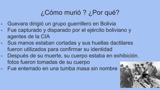 ¿Cómo murió ? ¿Por qué?
- Guevara dirigió un grupo guerrillero en Bolivia
- Fue capturado y disparado por el ejército boliviano y
agentes de la CIA
- Sus manos estaban cortadas y sus huellas dactilares
fueron utilizados para confirmar su identidad
- Después de su muerte, su cuerpo estaba en exhibición.
fotos fueron tomadas de su cuerpo
- Fue enterrado en una tumba masa sin nombre
 