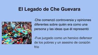 El Legado de Che Guevara
-Che comenzó controversia y opiniones
diferentes sobre quién era como una
persona y las ideas que él representó
-Fue juzgado como un heroico defensor
de los pobres y un asesino de corazón
frío
 