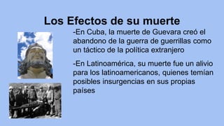 Los Efectos de su muerte
-En Cuba, la muerte de Guevara creó el
abandono de la guerra de guerrillas como
un táctico de la política extranjero
-En Latinoamérica, su muerte fue un alivio
para los latinoamericanos, quienes temían
posibles insurgencias en sus propias
países
 