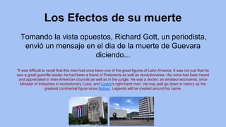 Los Efectos de su muerte
”Tomando la vista opuestos, Richard Gott, un periodista,
envió un mensaje en el dia de la muerte de Guevara
diciendo...
“It was difficult to recall that this man had once been one of the great figures of Latin America. It was not just that he
was a great guerrilla leader; he had been a friend of Presidents as well as revolutionaries. His voice had been heard
and appreciated in inter-American councils as well as in the jungle. He was a doctor, an amateur economist, once
Minister of Industries in revolutionary Cuba, and Castro's right-hand man. He may well go down in history as the
greatest continental figure since Bolivar. Legends will be created around his name.
 