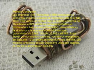 Primera Generación
Las empresas Trek Technology e IBM comenzaron a
vender las primeras unidades de memorias USB en el año
2000. Trek vendió un modelo bajo el nombre comercial de
Thumbdrive e IBM vendió las primeras unidades en
Norteamérica bajo la marca DiskOnKey, desarrolladas y
fabricadas por la empresa israelí M-Sistems en
capacidades de 8 MiB, 16 MiB, 32 MiB y 64 MiB. Estos
fueron promocionados como los “verdaderos reemplazos
del disquete”, y su diseño continuo hasta los 256 MiB. Los
modelos anteriores de este dispositivo utilizaban baterías,
en vez de la alimentación de la PC.

 