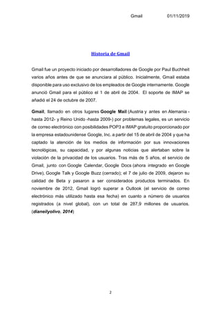 Gmail 01/11/2019
2
Historia de Gmail
Gmail fue un proyecto iniciado por desarrolladores de Google por Paul Buchheit
varios años antes de que se anunciara al público. Inicialmente, Gmail estaba
disponible para uso exclusivo de los empleados de Google internamente. Google
anunció Gmail para el público el 1 de abril de 2004. El soporte de IMAP se
añadió el 24 de octubre de 2007.
Gmail, llamado en otros lugares Google Mail (Austria y antes en Alemania -
hasta 2012- y Reino Unido -hasta 2009-) por problemas legales, es un servicio
de correo electrónico con posibilidades POP3 e IMAP gratuito proporcionado por
la empresa estadounidense Google, Inc. a partir del 15 de abril de 2004 y que ha
captado la atención de los medios de información por sus innovaciones
tecnológicas, su capacidad, y por algunas noticias que alertaban sobre la
violación de la privacidad de los usuarios. Tras más de 5 años, el servicio de
Gmail, junto con Google Calendar, Google Docs (ahora integrado en Google
Drive), Google Talk y Google Buzz (cerrado); el 7 de julio de 2009, dejaron su
calidad de Beta y pasaron a ser considerados productos terminados. En
noviembre de 2012, Gmail logró superar a Outlook (el servicio de correo
electrónico más utilizado hasta esa fecha) en cuanto a número de usuarios
registrados (a nivel global), con un total de 287,9 millones de usuarios.
(dianeilyolivo, 2014)
 