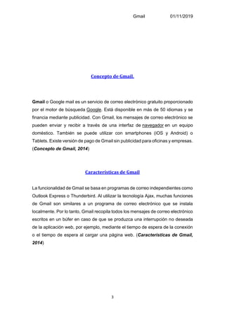 Gmail 01/11/2019
3
Concepto de Gmail.
Gmail o Google mail es un servicio de correo electrónico gratuito proporcionado
por el motor de búsqueda Google. Está disponible en más de 50 idiomas y se
financia mediante publicidad. Con Gmail, los mensajes de correo electrónico se
pueden enviar y recibir a través de una interfaz de navegador en un equipo
doméstico. También se puede utilizar con smartphones (iOS y Android) o
Tablets. Existe versión de pago de Gmail sin publicidad para oficinas y empresas.
(Concepto de Gmail, 2014)
Características de Gmail
La funcionalidad de Gmail se basa en programas de correo independientes como
Outlook Express o Thunderbird. Al utilizar la tecnología Ajax, muchas funciones
de Gmail son similares a un programa de correo electrónico que se instala
localmente. Por lo tanto, Gmail recopila todos los mensajes de correo electrónico
escritos en un búfer en caso de que se produzca una interrupción no deseada
de la aplicación web, por ejemplo, mediante el tiempo de espera de la conexión
o el tiempo de espera al cargar una página web. (Caracteristicas de Gmail,
2014)
 