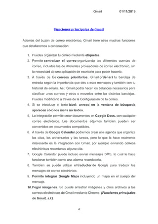 Gmail 01/11/2019
4
Funciones principales de Gmail
Además del buzón de correo electrónico, Gmail tiene otras muchas funciones
que detallaremos a continuación:
1. Puedes organizar tu correo mediante etiquetas.
2. Permite centralizar el correo organizando las diferentes cuentas de
correo, incluidas las de diferentes proveedores de correo electrónico, sin
la necesidad de una aplicación de escritorio para poder hacerlo.
3. A través de los correos prioritarios, Gmail ordenará tu bandeja de
entrada según la importancia que des a esos mensajes y también con tu
historial de emails. Así, Gmail podrá hacer los balances necesarios para
clasificar unos correos y otros o moverlos entre las distintas bandejas.
Puedes modificarlo a través de la Configuración de tu correo.
4. Si se introduce el texto label: unread en la ventana de búsqueda
aparecen sólo los mails no leídos.
5. La integración permite crear documentos en Google Docs. con cualquier
correo electrónico. Los documentos adjuntos también pueden ser
convertidos en documentos compatibles.
6. A través de Google Calendar podremos crear una agenda que organiza
las citas, los aniversarios y las tareas, pero lo que la hace realmente
interesante es la integración con Gmail, por ejemplo enviando correos
electrónicos recordando alguna cita.
7. Google Calendar puede incluso enviar mensajes SMS, lo cual lo hace
funcionar también como una alarma recordatoria.
8. También se puede utilizar el traductor de Google para traducir los
mensajes de correo electrónico.
9. Permite integrar Google Maps incluyendo un mapa en el cuerpo del
mensaje.
10. Pegar imágenes. Se puede arrastrar imágenes y otros archivos a los
correos electrónicos de Gmail mediante Chrome. (Funciones principales
de Gmail, s.f.)
 