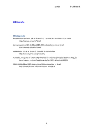 Gmail 01/11/2019
6
Bibliografía
Bibliografía
Caracteristicas de Gmail. (06 de 03 de 2014). Obtenido de Caracteristicas de Gmail:
https://es.ryte.com/wiki/Gmail
Concepto de Gmail. (06 de 03 de 2014). Obtenido de Concepto de Gmail:
https://es.ryte.com/wiki/Gmail
dianeilyolivo. (07 de 04 de 2014). Obtenido de dianeilyolivo:
https://dianeilyolivo.wordpress.com/
Funciones principales de Gmail. (s.f.). Obtenido de Funciones principales de Gmail: http://e-
forma.kzgunea.eus/mod/book/view.php?id=11621&chapterid=20328
IIEMD. (10 de 04 de 2017). Que es Gmail. Obtenido de Que es Gmail:
https://www.youtube.com/watch?v=IH17tuYQW-w
 
