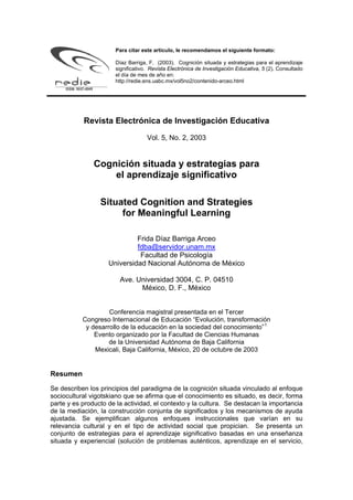 Para citar este artículo, le recomendamos el siguiente formato:

                      Díaz Barriga, F. (2003). Cognición situada y estrategias para el aprendizaje
                      significativo. Revista Electrónica de Investigación Educativa, 5 (2). Consultado
                      el día de mes de año en:
                      http://redie.ens.uabc.mx/vol5no2/contenido-arceo.html




           Revista Electrónica de Investigación Educativa
                                   Vol. 5, No. 2, 2003


               Cognición situada y estrategias para
                   el aprendizaje significativo

                 Situated Cognition and Strategies
                      for Meaningful Learning

                             Frida Díaz Barriga Arceo
                             fdba@servidor.unam.mx
                              Facultad de Psicología
                    Universidad Nacional Autónoma de México

                        Ave. Universidad 3004, C. P. 04510
                              México, D. F., México


                    Conferencia magistral presentada en el Tercer
           Congreso Internacional de Educación “Evolución, transformación
            y desarrollo de la educación en la sociedad del conocimiento” 1
               Evento organizado por la Facultad de Ciencias Humanas
                    de la Universidad Autónoma de Baja California
               Mexicali, Baja California, México, 20 de octubre de 2003


Resumen

Se describen los principios del paradigma de la cognición situada vinculado al enfoque
sociocultural vigotskiano que se afirma que el conocimiento es situado, es decir, forma
parte y es producto de la actividad, el contexto y la cultura. Se destacan la importancia
de la mediación, la construcción conjunta de significados y los mecanismos de ayuda
ajustada. Se ejemplifican algunos enfoques instruccionales que varían en su
relevancia cultural y en el tipo de actividad social que propician. Se presenta un
conjunto de estrategias para el aprendizaje significativo basadas en una enseñanza
situada y experiencial (solución de problemas auténticos, aprendizaje en el servicio,
 