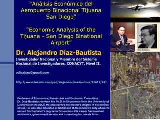 “ Análisis Económico del Aeropuerto Binacional Tijuana San Diego” “Economic Analysis of the Tijuana - San Diego Binational Airport” Dr. Alejandro Díaz-Bautista Investigador Nacional y Miembro del Sistema Nacional de Investigadores, CONACYT, Nivel II. [email_address] http://www.linkedin.com/pub/alejandro-diaz-bautista/6/619/691   Professor of Economics, Researcher and Economic Consultant Dr. Díaz-Bautista received his Ph.D. in Economics from the University of California Irvine (UCI). He also earned his master's degree in economics at UCI. He was also educated at UCSD and ITAM in Mexico City where he earned his Bachelor’s degree in Economics. His career has involved academics, government service and consulting for private firms.  