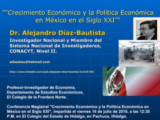 &quot;&quot;Crecimiento Económico y la Política Económica en México en el Siglo XXI”&quot; Dr. Alejandro Díaz-Bautista Investigador Nacional y Miembro del Sistema Nacional de Investigadores, CONACYT, Nivel II. [email_address] http://www.linkedin.com/pub/alejandro-diaz-bautista/6/619/691   Profesor-Investigador de Economía,  Departamento de Estudios Económicos,  El Colegio de la Frontera Norte. Conferencia Magistral &quot;Crecimiento Económico y la Política Económica en México en el Siglo XXI&quot;, impartida el viernes 16 de julio de 2010, a las 12:30 P.M. en El Colegio del Estado de Hidalgo, en Pachuca, Hidalgo. 