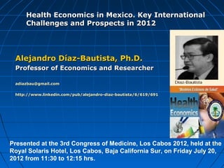 Health Economics in Mexico. Key International
     Challenges and Prospects in 2012




 Alejandro Díaz-Bautista, Ph.D.
 Professor of Economics and Researcher

 adiazbau@gmail.com

 http://www.linkedin.com/pub/alejandro-diaz-bautista/6/619/691




Presented at the 3rd Congress of Medicine, Los Cabos 2012, held at the
Royal Solaris Hotel, Los Cabos, Baja California Sur, on Friday July 20,
2012 from 11:30 to 12:15 hrs.
 