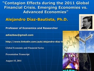 “ Contagion Effects during the 2011 Global Financial Crisis. Emerging Economies vs. Advanced Economies&quot; Alejandro Díaz-Bautista, Ph.D. Professor of Economics and Researcher [email_address] http://www.linkedin.com/pub/alejandro-diaz-bautista/6/619/691 Global Economic and Financial Series Presentation Transcript August 15, 2011  