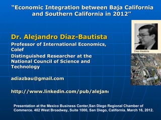 “Economic Integration between Baja California
      and Southern California in 2012”



Dr. Alejandro Díaz-Bautista
Professor of International Economics,
Colef
Distinguished Researcher at the
National Council of Science and
Technology

adiazbau@gmail.com

http://www.linkedin.com/pub/alejandro-diaz-bautista/6/6


 Presentation at the Mexico Business Center,San Diego Regional Chamber of
 Commerce. 402 West Broadway, Suite 1000, San Diego, California. March 16, 2012.
 