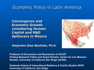 Economic Policy in Latin America Convergence and Economic Growth considering Human Capital and R&D Spillovers in Mexico Alejandro Díaz-Bautista,  Ph.D.   Professor of Economics and Researcher at COLEF Visiting Research Fellow and Guest Scholar, Center for U.S.-Mexican Studies, University of California San Diego (UCSD).  Graduate School of International Relations & Pacific Studies IR/PS  University of California, San Diego  