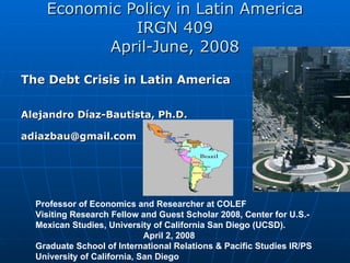 Economic Policy in Latin America IRGN 409 April-June, 2008 The Debt Crisis in Latin America  Alejandro Díaz-Bautista,  Ph.D. [email_address]   Professor of Economics and Researcher at COLEF Visiting Research Fellow and Guest Scholar 2008, Center for U.S.-Mexican Studies, University of California San Diego (UCSD).  April 2, 2008 Graduate School of International Relations & Pacific Studies IR/PS  University of California, San Diego  