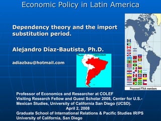 Economic Policy in Latin America Dependency theory and the import substitution period. Alejandro Díaz-Bautista,  Ph.D. [email_address]   Professor of Economics and Researcher at COLEF Visiting Research Fellow and Guest Scholar 2008, Center for U.S.-Mexican Studies, University of California San Diego (UCSD).  April 2, 2008 Graduate School of International Relations & Pacific Studies IR/PS  University of California, San Diego  
