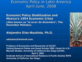 Economic Policy in Latin America April-June, 2008 Economic Policy Stabilization and Mexico’s 1994 Economic Crisis  (Also known as “el error de diciembre”, The December Mistake). Alejandro Díaz-Bautista,  Ph.D. [email_address] Professor of Economics and Researcher at COLEF Visiting Research Fellow and Guest Scholar 2008, Center for U.S.-Mexican Studies, University of California San Diego (UCSD).  April 2, 2008 Graduate School of International Relations & Pacific Studies IR/PS  University of California, San Diego.  