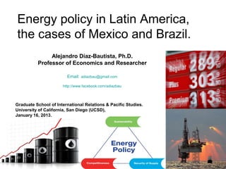 Energy policy in Latin America,
the cases of Mexico and Brazil.
               Alejandro Díaz-Bautista, Ph.D.
          Professor of Economics and Researcher

                        Email: adiazbau@gmail.com

                      http://www.facebook.com/adiazbau



Graduate School of International Relations & Pacific Studies.
University of California, San Diego (UCSD),
January 16, 2013.
 