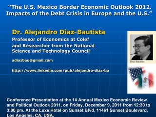 “ The U.S. Mexico Border Economic Outlook 2012. Impacts of the Debt Crisis in Europe and the U.S.”  Dr. Alejandro Díaz-Bautista Professor of Economics at Colef  and Researcher from the National Science and Technology Council [email_address] http://www.linkedin.com/pub/alejandro-diaz-bautista/6/619/691 Conference Presentation at the 14 Annual Mexico Economic Review and Political Outlook 2011, on Friday, December 9, 2011 from 12:30 to 3:00 pm. At the Luxe Hotel on Sunset Blvd, 11461 Sunset Boulevard, Los Angeles, CA, USA. 