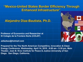 “ Mexico-United States Border Efficiency Through Enhanced Infrastructure”   Alejandro Díaz-Bautista,  Ph.D.   Professor of Economics and Researcher at  El Colegio de la Frontera Norte (COLEF) adiazbau@hotmail.com  Prepared for the The North American Competitive, Innovation & Clean Energy Conference, Wednesday, April 14, 2010 , 8:00 am - 5:30 pm, Main Theater, Joan B. Kroc Institute for Peace & Justice University of San Diego.  San Diego, California. 