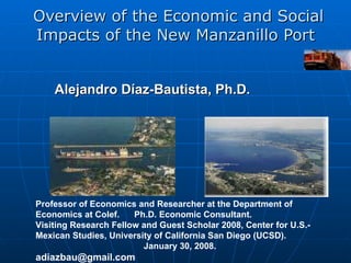 Overview of the Economic and Social Impacts of the New Manzanillo Port  Alejandro Díaz-Bautista,  Ph.D.   Professor of Economics and Researcher at the Department of Economics at Colef.  Ph.D. Economic Consultant.  Visiting Research Fellow and Guest Scholar 2008, Center for U.S.-Mexican Studies, University of California San Diego (UCSD).  January 30, 2008 . [email_address] 