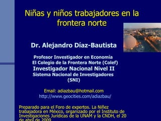 Niñas y niños trabajadores en la frontera norte Dr. Alejandro Díaz-Bautista Profesor Investigador en Economía  El Colegio de la Frontera Norte (Colef) Investigador Nacional Nivel II Sistema Nacional de Investigadores  (SNI) Email: adiazbau@hotmail.com http://www.geocities.com/adiazbau/ Preparado para el Foro de expertos. La Niñez trabajadora en México, organizado por el Instituto de Investigaciones Jurídicas de la UNAM y la CNDH, el 20 de abril de 2009. 