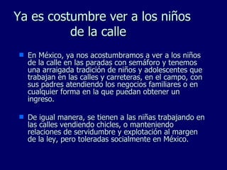 Ya es costumbre ver  a los niños de la calle  En México, ya nos acostumbramos a ver a los niños de la calle en las paradas con semáforo y tenemos una arraigada tradición de niños y adolescentes que trabajan en las calles y carreteras, en el campo, con sus padres atendiendo los negocios familiares o en cualquier forma en la que puedan obtener un ingreso. De igual manera, se tienen a las niñas trabajando en las calles vendiendo chicles, o manteniendo relaciones de servidumbre y explotación al margen de la ley, pero toleradas socialmente en México. 