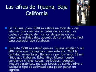 Las cifras de Tijuana, Baja California En Tijuana, para 2009 se estima un total de 2 mil infantes que viven en las calles de la ciudad, los cuales son objeto de muchos atropellos en sus garantías individuales, además de ser un blanco fácil para cualquier tipo de abuso. Durante 1998 se estimó que en Tijuana existían 5 mil 800 niños que trabajaban, pero este año 2009 la cantidad aumentará y llegaran a por lo menos 25 mil niños que trabajan. Estos niños laboran desde vendiendo chicles, sodas, periódicos, juguetes, limpian parabrisas, realizan tareas de servidumbre o cualquier tipo de actividad para poder ganar un ingreso. 