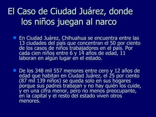 El Caso de  Ciudad Juárez, donde los niños juegan al narco  En Ciudad Juárez, Chihuahua se encuentra entre las 13 ciudades del país que concentran el 50 por ciento de los casos de niños trabajadores en el país. Por cada cien niños entre 6 y 14 años de edad, 11 laboran en algún lugar en el estado. De los 348 mil 557 menores entre cero y 12 años de edad que habitan en Ciudad Juárez, el 25 por ciento (87 mil 139 niños) se queda solo en sus hogares porque sus padres trabajan y no hay quién los cuide, y en una cifra menor, pero no menos preocupante, en la capital y el resto del estado viven otros menores. 