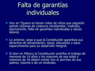 Falta de garantías individuales Hoy en Tijuana se tienen miles de niños que seguirán siendo víctimas de violencia intrafamiliar, maltrato, desnutrición, falta de garantías individuales y abuso laboral. Lo anterior, pese a que la Constitución garantiza sus derechos de alimentación, salud, educación y sano esparcimiento para su desarrollo integral. Si bien en México la Constitución prohíbe el trabajo de menores de 14 años y los mayores de esa edad y menores de 16 deben contar con el permiso de sus padres, tutores o de un sindicato. 