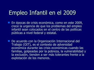 Empleo Infantil en el 2009 En épocas de crisis económica, como en este 2009, crece la urgencia de que los problemas del empleo infantil sean colocados en el centro de las políticas públicas a nivel federal y estatal.  De acuerdo con la Organización Internacional del Trabajo (OIT), es el contexto de adversidad económica durante las crisis económicas cuando las familias, golpeadas por la pobreza, la vulnerabilidad y la exclusión, tienden a ser más tolerantes frente a la explotación de los menores. 