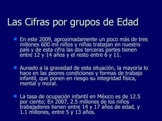 Las Cifras por grupos de Edad En este 2009, aproximadamente un poco más de tres millones 600 mil niños y niñas trabajan en nuestro país y de esta cifra las dos terceras partes tienen entre 12 y 14 años y el resto entre 6 y 11. Aunado a la gravedad de esta situación, la mayoría lo hace en las peores condiciones y formas de trabajo infantil, que ponen en riesgo su integridad física, mental y moral. La tasa de ocupación infantil en México es de 12.5 por ciento; En 2007, 2.5 millones de los niños trabajadores tienen entre 14 y 17 años de edad, y 1.1 millones, entre 5 y 13 años. 