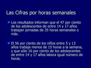 Las Cifras por horas semanales Los resultados informan que el 47 por ciento de los adolescentes de entre 14 y 17 años trabajan jornadas de 35 horas semanales o más.  El 56 por ciento de los niños entre 5 y 13 años trabaja menos de 15 horas a la semana, y que sólo 16 por ciento de los adolescentes de entre 14 y 17 años labora igual número de horas. 