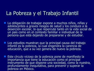 La Pobreza y el Trabajo Infantil La obligación de trabajar expone a muchos niños, niñas y adolescentes a graves riesgos de salud y los conduce a la deserción escolar, lo que repercute tanto en la vida social de un país como en el contexto familiar e individual de la persona que está dejando de prepararse y de estudiar. Los estudios muestran que la principal causa del trabajo infantil es la pobreza, la cual engendra la carencia de educación, que a su vez genera de nuevo la pobreza. Este círculo vicioso de la pobreza pone de manifiesto la importancia que tiene la educación como el principal instrumento de que dispone una sociedad, como la nuestra, profundamente inequitativa, para prevenir y superar la pobreza en México. 
