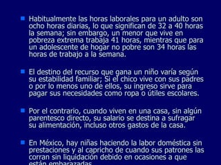 Habitualmente las horas laborales para un adulto son ocho horas diarias, lo que significan de 32 a 40 horas la semana; sin embargo, un menor que vive en pobreza extrema trabaja 41 horas, mientras que para un adolescente de hogar no pobre son 34 horas las horas de trabajo a la semana. El destino del recurso que gana un niño varía según su estabilidad familiar; Si el chico vive con sus padres o por lo menos uno de ellos, su ingreso sirve para pagar sus necesidades como ropa o útiles escolares. Por el contrario, cuando viven en una casa, sin algún parentesco directo, su salario se destina a sufragar su alimentación, incluso otros gastos de la casa. En México, hay niñas haciendo la labor doméstica sin prestaciones y al capricho de cuando sus patrones las corran sin liquidación debido en ocasiones a que están embarazadas.  
