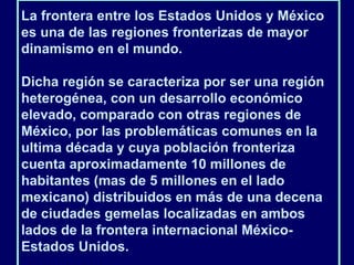 La frontera entre los Estados Unidos y México es una de las regiones fronterizas de mayor dinamismo en el mundo.  Dicha región se caracteriza por ser una región heterogénea, con un desarrollo económico elevado, comparado con otras regiones de México, por las problemáticas comunes en la ultima década y cuya población fronteriza cuenta aproximadamente 10 millones de habitantes (mas de 5 millones en el lado mexicano) distribuidos en más de una decena de ciudades gemelas localizadas en ambos lados de la frontera internacional México-Estados Unidos.  
