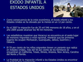 ÉXODO INFANTIL A ESTADOS UNIDOS   Como consecuencia de la crisis económica, el éxodo infantil a los Estados Unidos se ha elevado por lo menos en un 12 por ciento. En el 2007 la migración fue de 35 mil 546 menores de 18 años, y en el año 2009 puede alcanzar los 40 mil menores.  Las estadísticas muestran que Veracruz se encuentra en el sexto lugar de menores migrantes a nivel nacional, mientras que los primeros lugares los ocupan Michoacán, Guanajuato, Jalisco, Guerrero y Oaxaca.  El 79 por ciento de los niños migrantes tienen un pariente que radica en Estados Unidos, más del 50 por ciento de los familiares se encuentran en California, Texas, Illinois, Arizona, New Jersey, Carolina del Norte y Florida. La finalidad de la migración infantil a los Estados Unidos es encontrar un trabajo bien remunerado. 