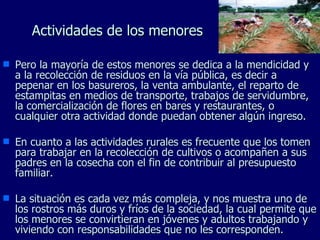 Actividades de los menores Pero la mayoría de estos menores se dedica a la mendicidad y a la recolección de residuos en la vía pública, es decir a pepenar en los basureros, la venta ambulante, el reparto de estampitas en medios de transporte, trabajos de servidumbre, la comercialización de flores en bares y restaurantes, o cualquier otra actividad donde puedan obtener algún ingreso. En cuanto a las actividades rurales es frecuente que los tomen para trabajar en la recolección de cultivos o acompañen a sus padres en la cosecha con el fin de contribuir al presupuesto familiar. La situación es cada vez más compleja, y nos muestra uno de los rostros más duros y fríos de la sociedad, la cual permite que los menores se convirtieran en jóvenes y adultos trabajando y viviendo con responsabilidades que no les corresponden. 
