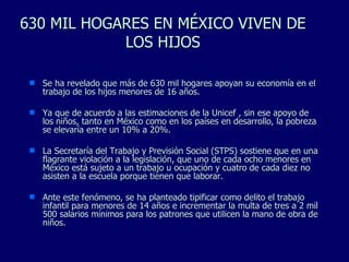 630 MIL HOGARES EN MÉXICO VIVEN DE LOS HIJOS Se ha revelado que más de 630 mil hogares apoyan su economía en el trabajo de los hijos menores de 16 años. Ya que de acuerdo a las estimaciones de la Unicef , sin ese apoyo de los niños, tanto en México como en los países en desarrollo, la pobreza se elevaría entre un 10% a 20%. La Secretaría del Trabajo y Previsión Social (STPS) sostiene que en una flagrante violación a la legislación, que uno de cada ocho menores en México está sujeto a un trabajo u ocupación y cuatro de cada diez no asisten a la escuela porque tienen que laborar.  Ante este fenómeno, se ha planteado tipificar como delito el trabajo infantil para menores de 14 años e incrementar la multa de tres a 2 mil 500 salarios mínimos para los patrones que utilicen la mano de obra de niños. 