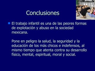 Conclusiones El trabajo infantil es una de las peores formas de explotación y abuso en la sociedad mexicana. Pone en peligro la salud, la seguridad y la educación de los más chicos e indefensos, al mismo tiempo que atenta contra su desarrollo físico, mental, espiritual, moral y social. 