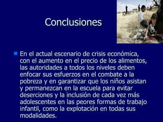 Conclusiones En el actual escenario de crisis económica, con el aumento en el precio de los alimentos, las autoridades a todos los niveles deben enfocar sus esfuerzos en el combate a la pobreza y en garantizar que los niños asistan y permanezcan en la escuela para evitar deserciones y la inclusión de cada vez más adolescentes en las peores formas de trabajo infantil, como la explotación en todas sus modalidades. 