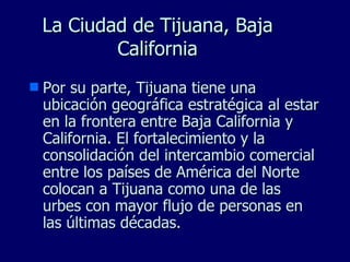 La Ciudad de Tijuana, Baja California Por su parte, Tijuana tiene una ubicación geográfica estratégica al estar en la frontera entre Baja California y California. El fortalecimiento y la consolidación del intercambio comercial entre los países de América del Norte colocan a Tijuana como una de las urbes con mayor flujo de personas en las últimas décadas. 