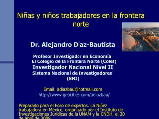 Niñas y niños trabajadores en la frontera norte Dr. Alejandro Díaz-Bautista Profesor Investigador en Economía  El Colegio de la Frontera Norte (Colef) Investigador Nacional Nivel II Sistema Nacional de Investigadores  (SNI) Email: adiazbau@hotmail.com http://www.geocities.com/adiazbau/ Preparado para el Foro de expertos. La Niñez trabajadora en México, organizado por el Instituto de Investigaciones Jurídicas de la UNAM y la CNDH, el 20 de abril de 2009. 