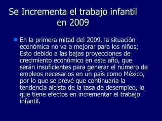 Se Incrementa el trabajo infantil en 2009 En la primera mitad del 2009, la situación económica no va a mejorar para los niños; Esto debido a las bajas proyecciones de crecimiento económico en este año, que serán insuficientes para generar el número de empleos necesarios en un país como México, por lo que se prevé que continuaría la tendencia alcista de la tasa de desempleo, lo que tiene efectos en incrementar el trabajo infantil. 