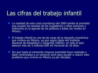 Las cifras del trabajo infantil La realidad de esta crisis económica del 2009 exhibe la prioridad que ocupan los asuntos de los ciudadanos y niños comunes y ordinarios en la agenda de los políticos a todos los niveles en México. El trabajo infantil es una de las caras de la situación económica que vivimos en México, ya que según datos del Instituto Nacional de Estadística y Geografía (INEGI), en todo el país laboran más de 3 millones 600 mil menores de 18 años. Sin que hasta el momento ninguna autoridad haya realizado y dado continuidad a un esfuerzo serio para ayudar a reducir este problema que vivimos en México ya por décadas. 