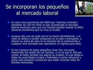 Se incorporan los  pequeños  al mercado laboral En esta crisis económica del 2009 que "estamos viviendo", alrededor de 120 mil niños se han incorporado al mercado laboral mexicano para que sus familias puedan sortear la difícil situación económica que se vive en el país. Aunque sólo uno de cada seis lo ha hecho formalmente, y el resto se dedica a vender productos en la calle o transporte, u ofrecer su mano de obra en la industria de la construcción o cualquier otra actividad que represente un ingreso para ellos.  En los ingresos de estos pequeños recae hoy una parte importante del sostén de sus familias, si no es que el 100 por ciento, al haber perdido sus padres su empleo, lo cual obliga a todas las autoridades locales y federales a sumar esfuerzos y evitar esta situación económica que están viviendo miles de familias mexicanas. 