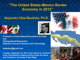 "The United States-Mexico Border
              Economy in 2012”

 Alejandro Díaz-Bautista, Ph.D.




Professor of International Economics at Colef
and
Distinguished Researcher
National Council of Science and Technology

adiazbau@gmail.com

Tuesday, September 18, 2012, from 9:00 am to 12:00 pm,
at the Trans-Border Institute and the Center for Peace
and Commerce, University of San Diego.
 