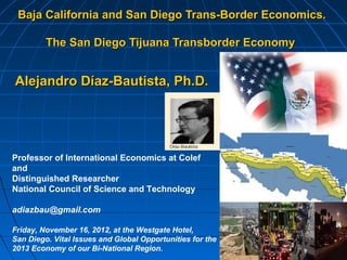Baja California and San Diego Trans-Border Economics.

         The San Diego Tijuana Transborder Economy


Alejandro Díaz-Bautista, Ph.D.




Professor of International Economics at Colef
and
Distinguished Researcher
National Council of Science and Technology

adiazbau@gmail.com

Friday, November 16, 2012, at the Westgate Hotel,
San Diego. Vital Issues and Global Opportunities for the
2013 Economy of our Bi-National Region.
 