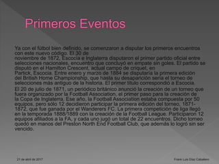 Ya con el fútbol bien definido, se comenzaron a disputar los primeros encuentros
con este nuevo código. El 30 de
noviembre de 1872, Escocia e Inglaterra disputaron el primer partido oficial entre
selecciones nacionales, encuentro que concluyó en empate sin goles. El partido se
disputó en el Hamilton Crescent, actual campo de críquet, en
Partick, Escocia. Entre enero y marzo de 1884 se disputaría la primera edición
del British Home Championship, que hasta su desaparición sería el torneo de
selecciones más antiguo de la historia. El primer título correspondió a Escocia.
El 20 de julio de 1871, un periódico británico anunció la creación de un torneo que
fuera organizado por la Football Association, el primer paso para la creación de
la Copa de Inglaterra. Ese año, la Football Association estaba compuesta por 50
equipos, pero sólo 12 decidieron participar la primera edición del torneo, 1871-
1872, que fue ganada por el Wanderers FC. La primera competición de liga llegó
en la temporada 1888/1889 con la creación de la Football League. Participaron 12
equipos afiliados a la FA, y cada uno jugó un total de 22 encuentros. Dicho torneo
quedó en manos del Preston North End Football Club, que además lo logró sin ser
vencido.
21 de abril de 2017 Frank Luis Díaz Caballero
 