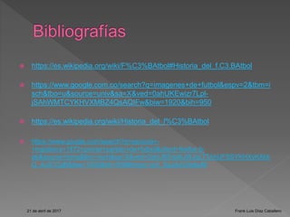  https://es.wikipedia.org/wiki/F%C3%BAtbol#Historia_del_f.C3.BAtbol
 https://www.google.com.co/search?q=imagenes+de+futbol&espv=2&tbm=i
sch&tbo=u&source=univ&sa=X&ved=0ahUKEwizr7Lpl-
jSAhWMTCYKHVXMBZ4QsAQIFw&biw=1920&bih=950
 https://es.wikipedia.org/wiki/Historia_del_f%C3%BAtbol
 https://www.google.com/search?q=escocia+-
+inglaterra+1872+primer+partido+de+futbol&client=firefox-b-
ab&source=lnms&tbm=isch&sa=X&ved=0ahUKEwitkJWJqLTTAhUFSSYKHXyKAbk
Q_AUICCgB&biw=1200&bih=658#imgrc=wX_SgJAzGXabuM
21 de abril de 2017 Frank Luis Díaz Caballero
 